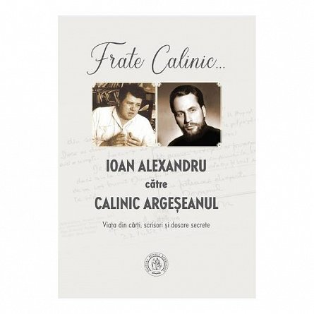 Frate Calinic... Ioan Alexandru catre Calinic Argeseanul. Viata din carti. scrisori si dosare secret